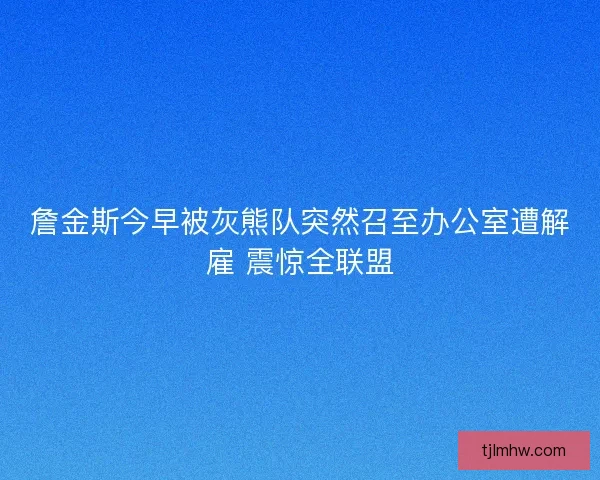 詹金斯今早被灰熊队突然召至办公室遭解雇 震惊全联盟