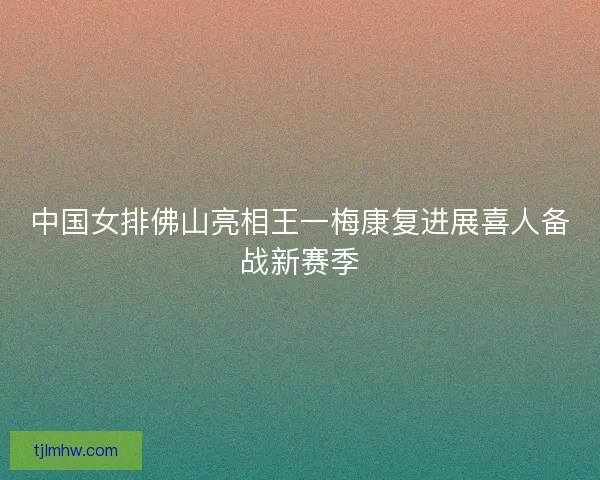 中国女排佛山亮相王一梅康复进展喜人备战新赛季