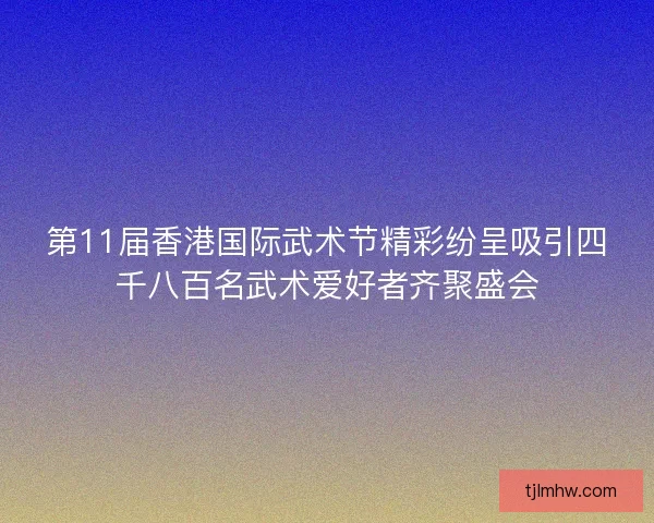 第11届香港国际武术节精彩纷呈吸引四千八百名武术爱好者齐聚盛会