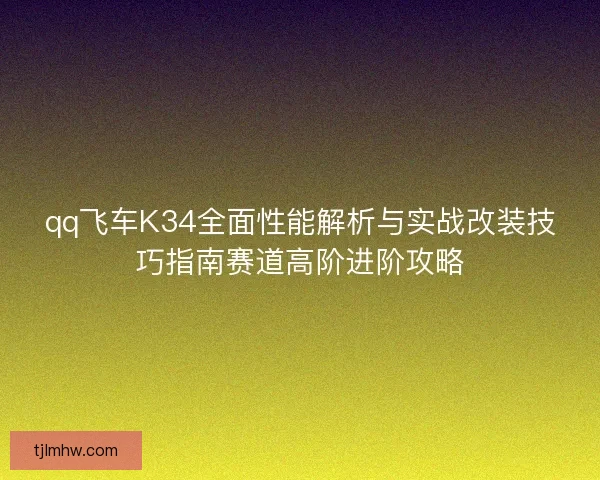 qq飞车K34全面性能解析与实战改装技巧指南赛道高阶进阶攻略