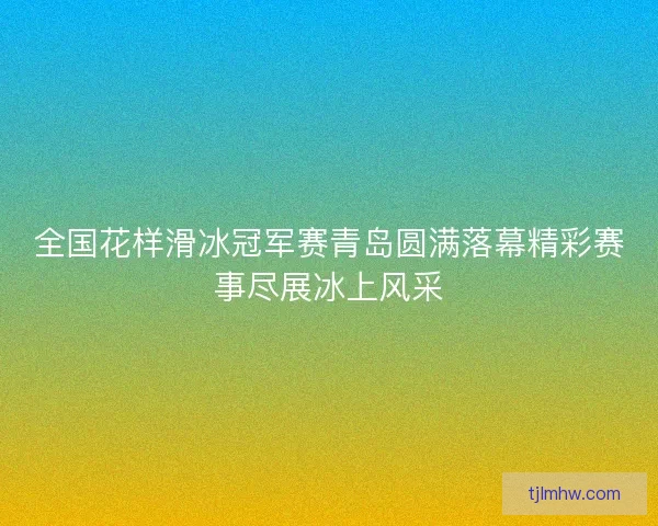 全国花样滑冰冠军赛青岛圆满落幕精彩赛事尽展冰上风采