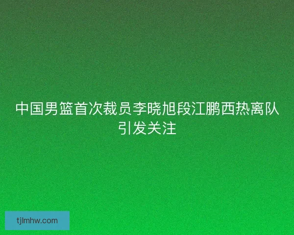 中国男篮首次裁员李晓旭段江鹏西热离队引发关注